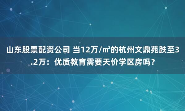 山东股票配资公司 当12万/㎡的杭州文鼎苑跌至3.2万：优质教育需要天价学区房吗？