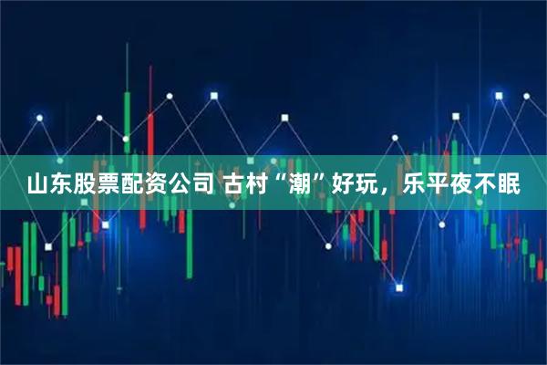 山东股票配资公司 古村“潮”好玩，乐平夜不眠