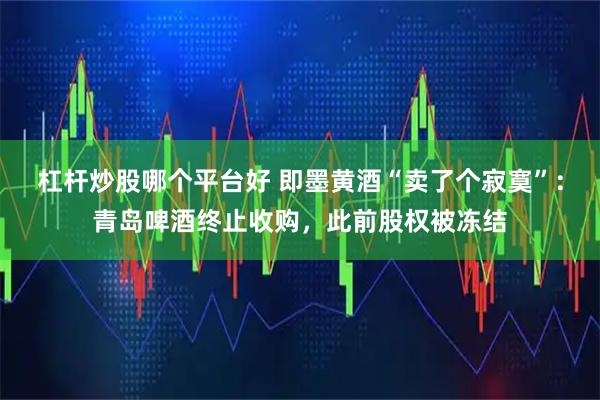 杠杆炒股哪个平台好 即墨黄酒“卖了个寂寞”：青岛啤酒终止收购，此前股权被冻结