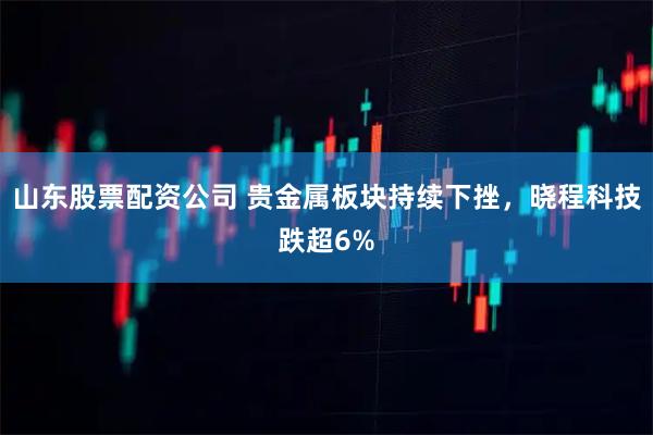 山东股票配资公司 贵金属板块持续下挫，晓程科技跌超6%