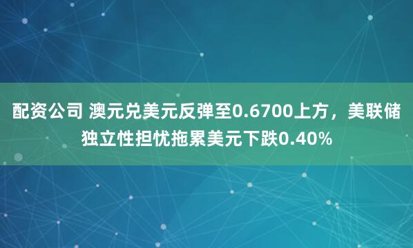 配资公司 澳元兑美元反弹至0.6700上方，美联储独立性担忧拖累美元下跌0.40%