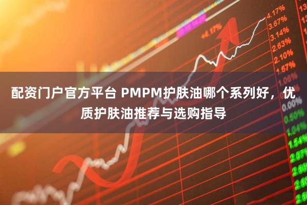 配资门户官方平台 PMPM护肤油哪个系列好，优质护肤油推荐与选购指导