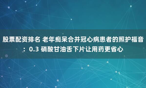 股票配资排名 老年痴呆合并冠心病患者的照护福音：0.3 硝酸甘油舌下片让用药更省心