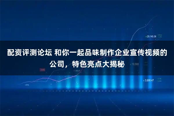 配资评测论坛 和你一起品味制作企业宣传视频的公司，特色亮点大揭秘