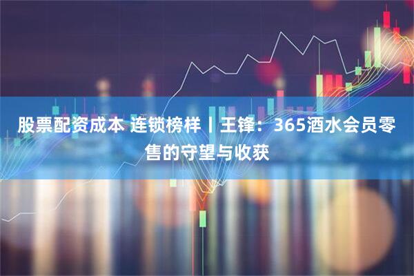 股票配资成本 连锁榜样丨王锋：365酒水会员零售的守望与收获