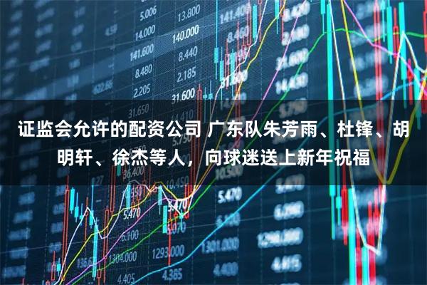 证监会允许的配资公司 广东队朱芳雨、杜锋、胡明轩、徐杰等人，向球迷送上新年祝福