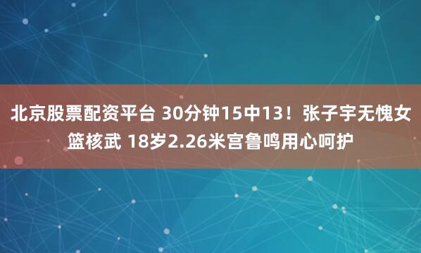 北京股票配资平台 30分钟15中13！张子宇无愧女篮核武 18岁2.26米宫鲁鸣用心呵护