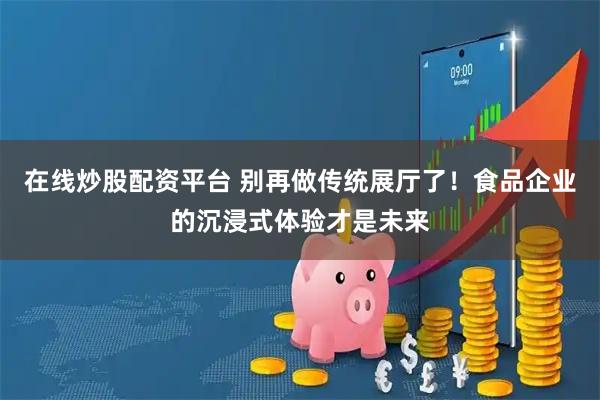 在线炒股配资平台 别再做传统展厅了！食品企业的沉浸式体验才是未来