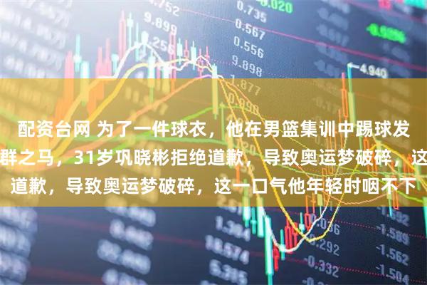 配资台网 为了一件球衣，他在男篮集训中踢球发泄，顶撞主教练被骂害群之马，31岁巩晓彬拒绝道歉，导致奥运梦破碎，这一口气他年轻时咽不下