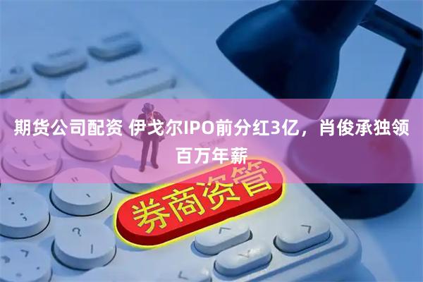 期货公司配资 伊戈尔IPO前分红3亿，肖俊承独领百万年薪